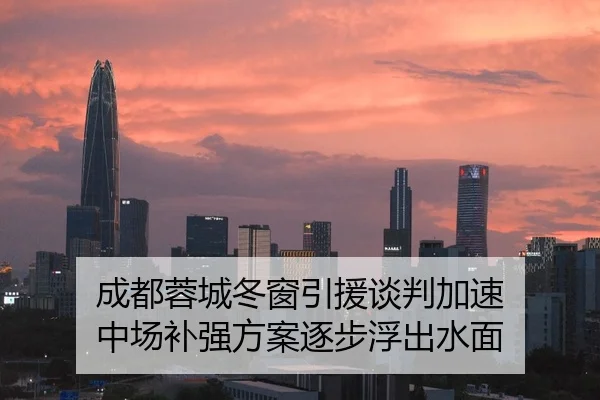 成都蓉城冬窗引援谈判加速 中场补强方案逐步浮出水面